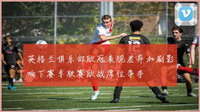 英格兰俱乐部欧冠表现差异加剧影响下赛季联赛欧战席位争夺