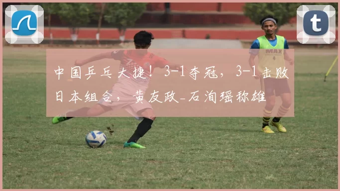 中国乒乓大捷！3-1夺冠，3-1击败日本组合，黄友政_石洵瑶称雄