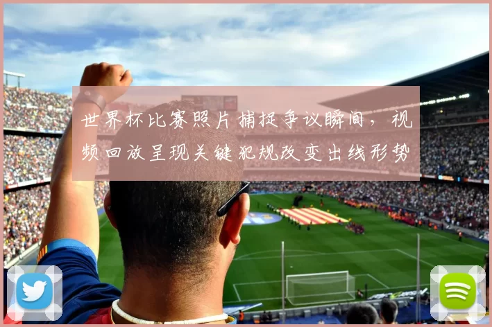 世界杯比赛照片捕捉争议瞬间，视频回放呈现关键犯规改变出线形势
