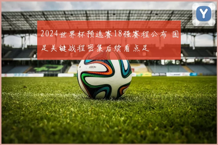 2024世界杯预选赛18强赛程公布 国足关键战程密集后续看点足