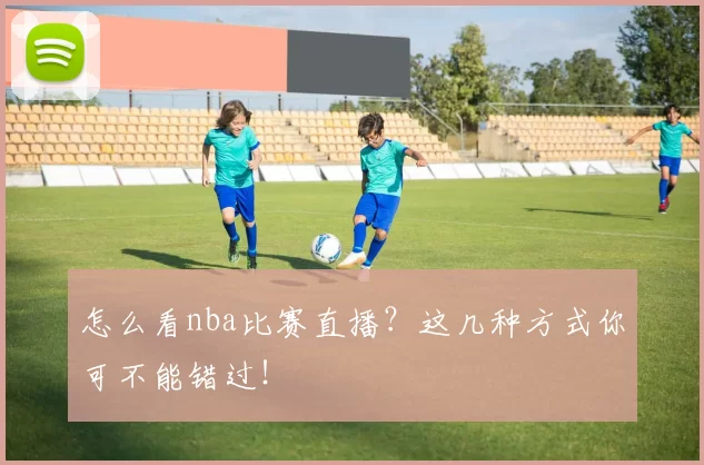 怎么看nba比赛直播？这几种方式你可不能错过！