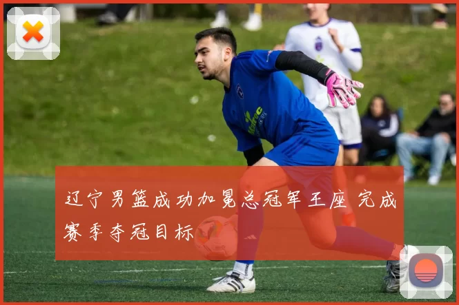 辽宁男篮成功加冕总冠军王座 完成赛季夺冠目标