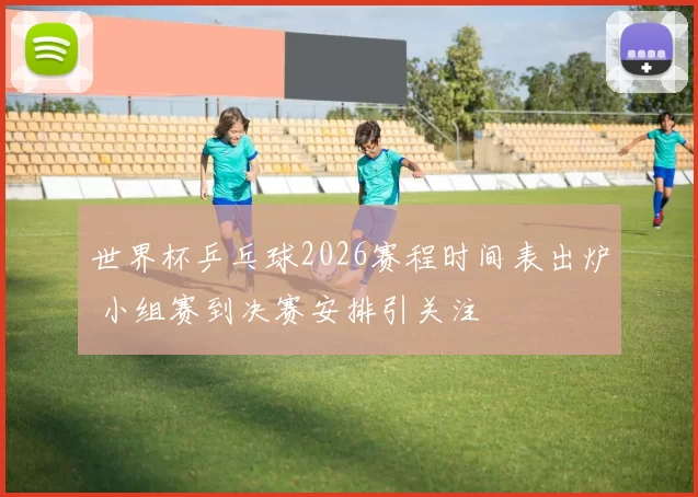 世界杯乒乓球2026赛程时间表出炉 小组赛到决赛安排引关注