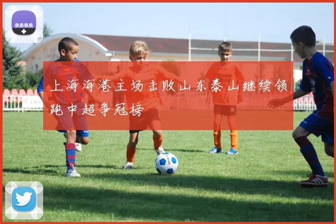 上海海港主场击败山东泰山继续领跑中超争冠榜