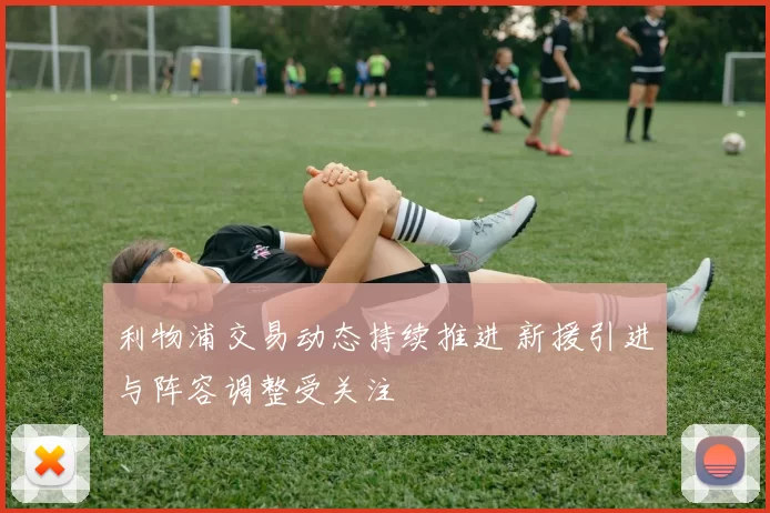 利物浦交易动态持续推进 新援引进与阵容调整受关注