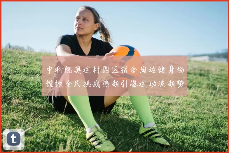 中科院奥运村园区宿舍周边健身场馆掀全民挑战热潮引爆运动浪潮势