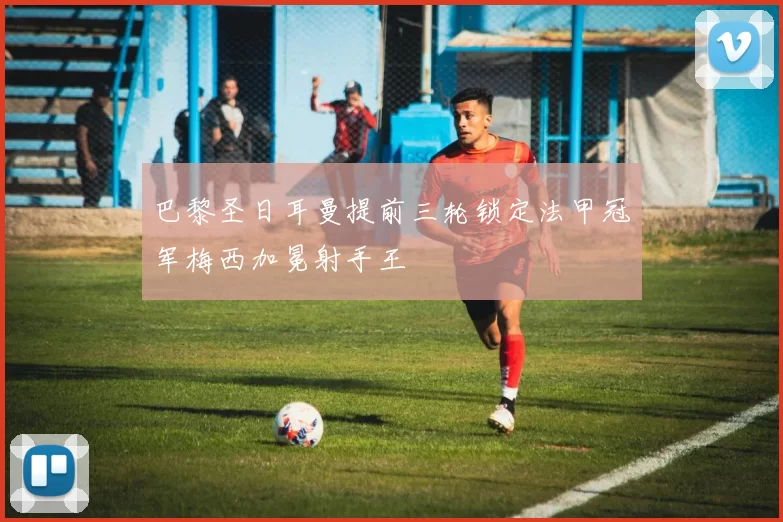 巴黎圣日耳曼提前三轮锁定法甲冠军梅西加冕射手王