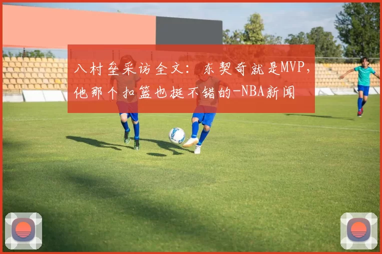八村垒采访全文：东契奇就是MVP，他那个扣篮也挺不错的-NBA新闻
