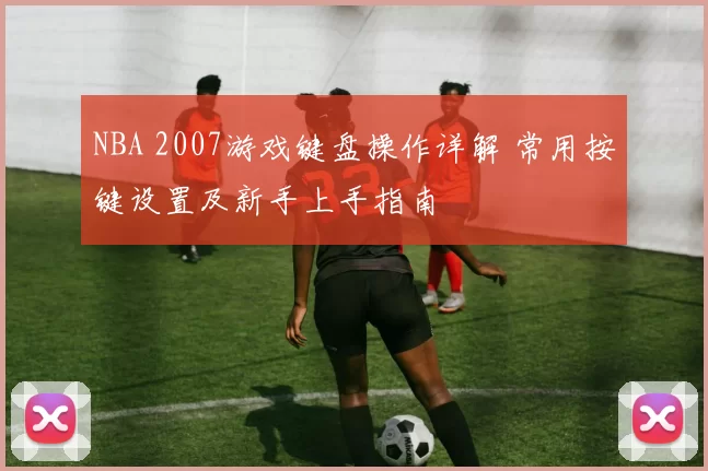 NBA 2007游戏键盘操作详解 常用按键设置及新手上手指南