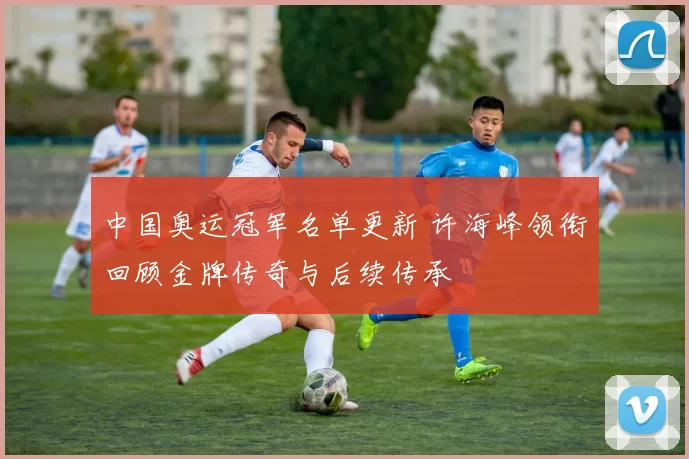 中国奥运冠军名单更新 许海峰领衔回顾金牌传奇与后续传承