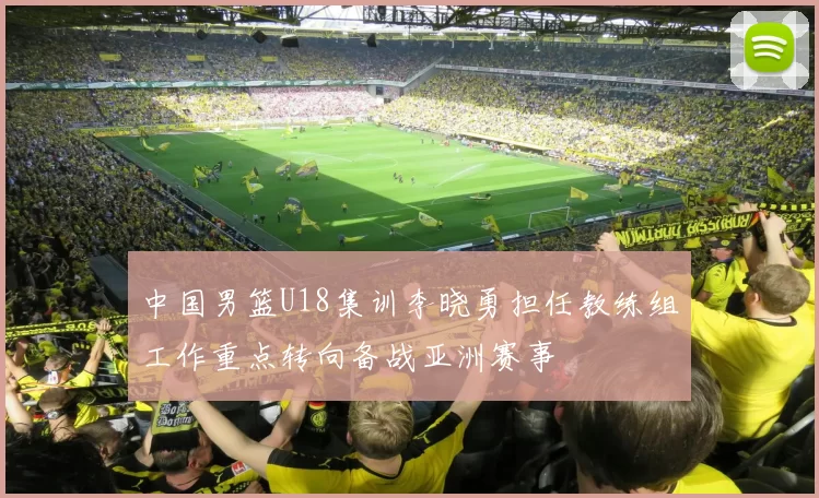 中国男篮U18集训李晓勇担任教练组工作重点转向备战亚洲赛事