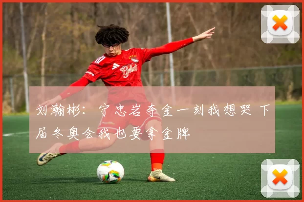 刘瀚彬：宁忠岩夺金一刻我想哭 下届冬奥会我也要拿金牌