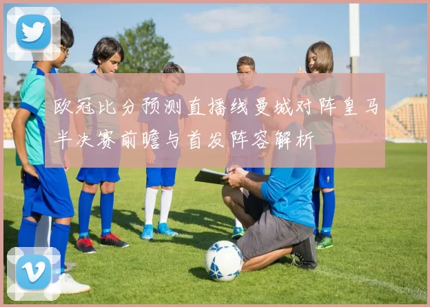 欧冠比分预测直播线曼城对阵皇马半决赛前瞻与首发阵容解析