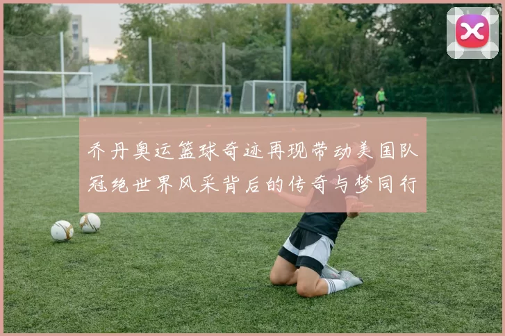 乔丹奥运篮球奇迹再现带动美国队冠绝世界风采背后的传奇与梦同行