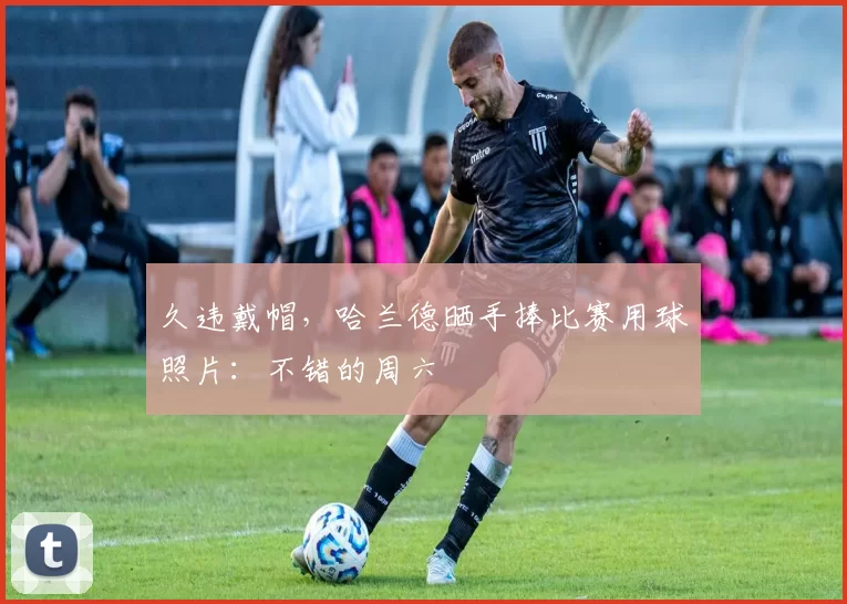 久违戴帽，哈兰德晒手捧比赛用球照片：不错的周六