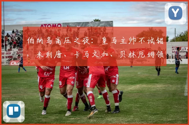 伯纳乌高压之夜：皇马主帅不试错，米利唐、卡马文加、贝林厄姆领衔主力出战吉罗纳